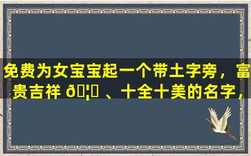 免费为女宝宝起一个带土字旁，富贵吉祥 🦟 、十全十美的名字，有哪些字可 🌴 以选择